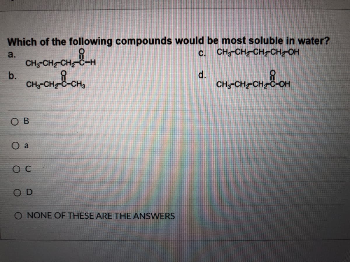 Which of the following compounds would be most soluble in water?
c. CH-CH-CHCH-OH
a.
CH;-CH-CH-C-H
b.
CH;-CH C-CH3
d.
CH;-CH-CH
O B
O a
O C
O D
O NONE OF THESE ARE THE ANSWERS
