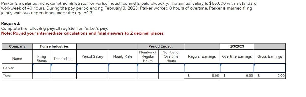 Parker is a salaried, nonexempt administrator for Forise Industries and is paid biweekly. The annual salary is $66,600 with a standard
workweek of 40 hours. During the pay period ending February 3, 2023, Parker worked 8 hours of overtime. Parker is married filing
Jointly with two dependents under the age of 17.
Required:
Complete the following payroll register for Parker's pay.
Note: Round your intermediate calculations and final answers to 2 decimal places.
Company
Forise Industries
Name
Filing
Status
Period Salary
Hourly Rate
Dependents
Parker
Total
Period Ended:
2/3/2023
Number of
Regular
Hours
Number of
Overtime
Regular Earnings
Overtime Earnings Gross Earnings
Hours
$
0.00
$
0.00
$
0.00