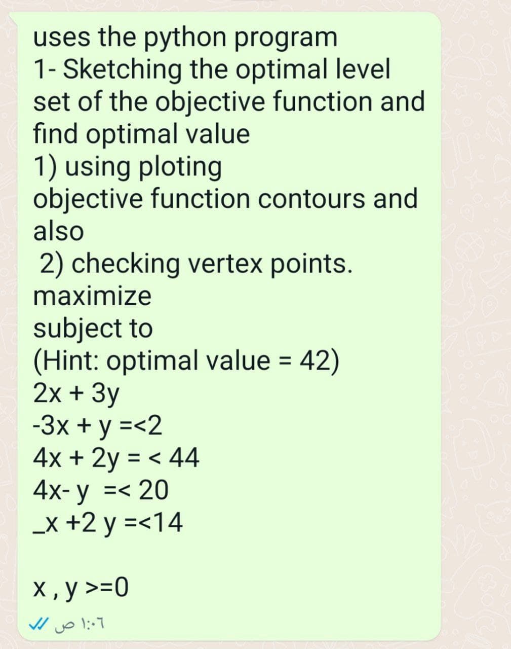 uses the python program
1- Sketching the optimal level
set of the objective function and
find optimal value
1) using ploting
objective function contours and
also
2) checking vertex points.
maximize
subject to
(Hint: optimal value = 42)
2x + 3y
-3x + y =<2
4x + 2y = < 44
4x- y =< 20
_x +2y =<14
x, y >=0
1:06 ص //