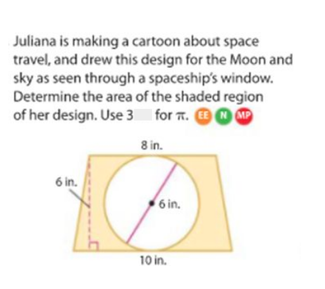 Juliana is making a cartoon about space
travel, and drew this design for the Moon and
sky as seen through a spaceship's window.
Determine the area of the shaded region
of her design. Use 3 for 7. N MP
8 in.
6 in.
6 in.
10 in.
