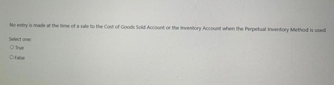 No entry is made at the time of a sale to the Cost of Goods Sold Account or the Inventory Account when the Perpetual Inventory Method is used
Select one:
O True
O False
