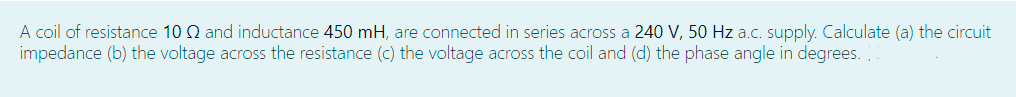 A coil of resistance 10 Q and inductance 450 mH, are connected in series across a 240 V, 50 Hz a.c. supply. Calculate (a) the circuit
impedance (b) the voltage across the resistance (c) the voltage across the coil and (d) the phase angle in degrees.
