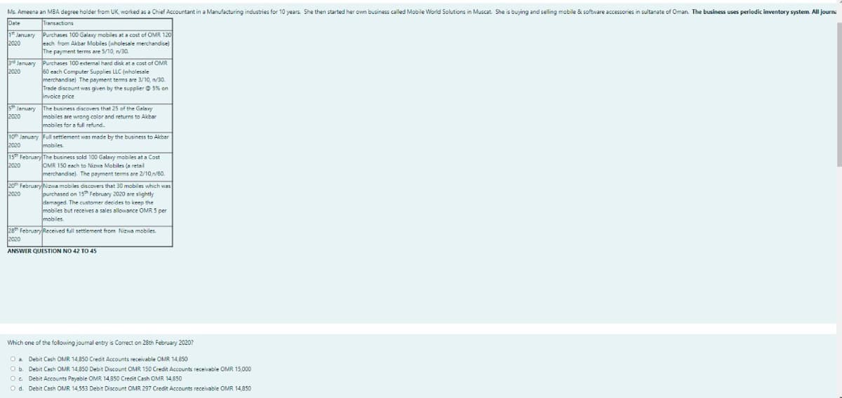 Ms. Ameena an MBA degree holder from UK, worked as a Chief Accountant in a Manufacturing industries for 10 years. She then started her own business called Mobile World Solutions in Muscat. She is buying and selling mobile & software accessories in sultanate of Oman. The business uses periodic inventory system. All journ
Date
Transactions
1* January Purchases 100 Galexy mobiles at a cost of OMR 120
2020
leach from Akbar Mobiles (wholesale merchandise)
The payment terms are 5/10, 30.
3rd January Purchases 100 excternal hard disk at a cost of OMR
2020
60 each Computer Supplies LLC (wholesale
merchandise) The payment tems are 3/10, n/30.
Tracle discount was given by the supplier O 5% on
invoice price
5 January The business discovers that 25 of the Galaxy
mobiles are wrong color and returns to Akbar
mobiles for a full refund.
2020
10h January Full settlement was made by the business to Akbar
2020
mobiles
15 February The business sold 100 Galaxy mobiles at a Cost
OMR 150 each to Nizwe Mobiles (a retail
merchandise). The payment terms are 2/1060.
2020
20 FebruaryNizwa mobiles discovers that 30 mobiles which was
2020
purchased on 15th February 2020 are slightly
damaged. The customer decides to keep the
mobiles but receives a sales allowance OMR 5 per
mobiles
28 February Received full settlement from Nizwa mobiles.
2020
ANSWER QUESTION NO 42 TO 45
Which one of the following journal entry is Correct on 28th February 2020?
Oa Debit Cash OMR 14,850 Credit Accounts receivable OMR 14,850
Ob. Debit Cash OMR 14,850 Debit Discount OMR 150 Credit Accounts receivable OMR 15,000
O. Debit Accounts Payable OMR 14,850 Credit Cash OMR 14,850
O d. Debit Cash OMR 14,553 Debit Discount OMR 297 Credit Accounts receivable OMR 14,850
