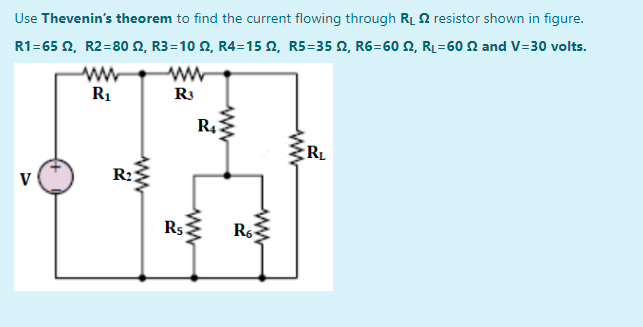 Use Thevenin's theorem to find the current flowing through RL 2 resistor shown in figure.
R1-65 Ω, R2-80 Ω, R3=10 Ω, R4-15 Ω, R5=35 Ω, R6-60 Ω, R-60 Ω and V=30 volts.
R1
R3
R4
RL
V
R2:
Rs Ro
ww
ww
