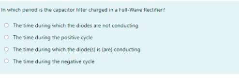 In which period is the capacitor filter charged in a Full-Wave Rectifier?
O The time during which the diodes are not conducting
O The time during the positive cycle
O The time during which the diodels) is (are) conducting
O The time during the negative cycle
