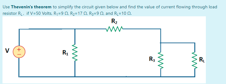 Use Thevenin's theorem to simplify the circuit given below and find the value of current flowing through load
resistor RL, if V=50 Volts, R1=9 0, R2=17 0, R3=9 N, and RL=10 2.
R2
v (+
R1
R3
RL
