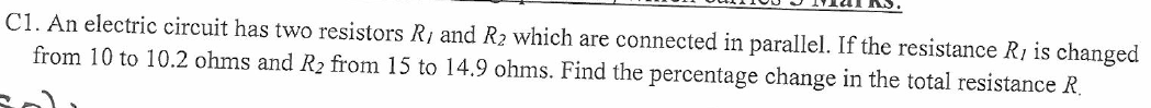 C1. An electric circuit has two resistors Ri and R2 which are connected in parallel. If the resistance R, is changed
from 10 to 10.2 ohms and R2 from 15 to 14.9 ohms. Find the percentage change in the total resistance R.
