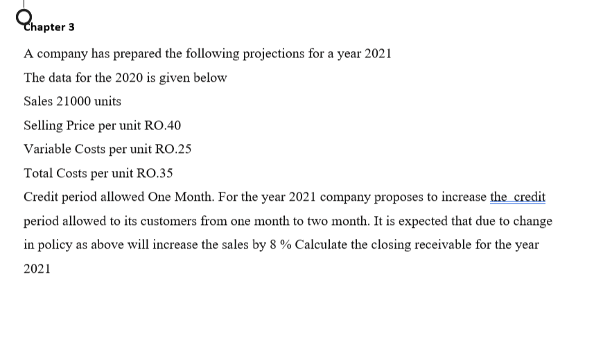 Chapter 3
A company has prepared the following projections for a year 2021
The data for the 2020 is given below
Sales 21000 units
Selling Price per unit RO.40
Variable Costs per unit RO.25
Total Costs per unit RO.35
Credit period allowed One Month. For the year 2021 company proposes to increase the credit
period allowed to its customers from one month to two month. It is expected that due to change
in policy as above will increase the sales by 8 % Calculate the closing receivable for the year
2021
