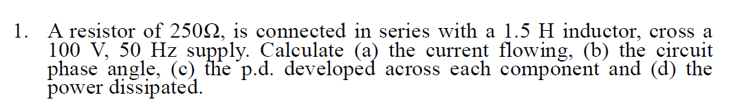 1. A resistor of 2502, is connected in series with a 1.5 H inductor, cross a
100 V, 50 Hz supply. Çalculate (a) the current flowing, (b) the circuit
phase angle, (c) the p.d. developed across each component and (d) the
power dissipated.
