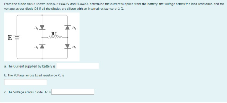 From the diode circuit shown below. If E=40 V and RL=400, determine the current supplied from the battery. the voltage across the load resistance. and the
voltage across diode D2 if all the diodes are silicon with an internal resistance of 2 0.
RL
E=
a. The Current supplied by battery is
b. The Voltage across Load resistance RL is
c. The Voltage across diode D2 is
