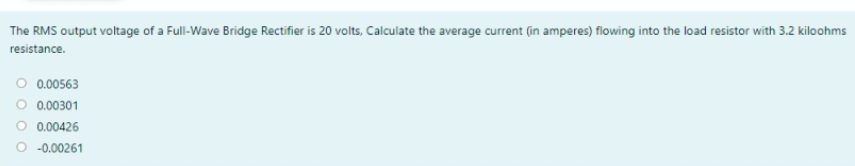 The RMS output voltage of a Full-Wave Bridge Rectifier is 20 volts, Calculate the average current (in amperes) flowing into the load resistor with 3.2 kiloohms
resistance.
O 0.00563
O 0.00301
O 0.00426
O -0.00261
