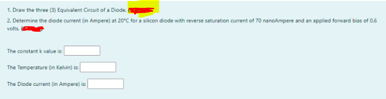 1. Draw the three (3) Equivalent Circuit of a Diode.
2. Determine the diode current (in Ampere) at 20°C for a silicon diode with reverse saturation current of 70 nanoAmpere and an applied forward bias of 0.6
volts.
The constant k value is:
The Temperature (in Kelvin) is:
The Diode current (in Ampere) is:
