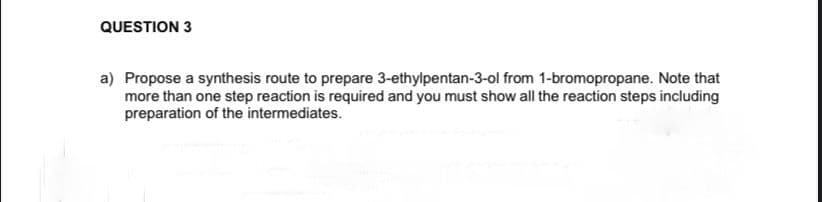 QUESTION 3
a) Propose a synthesis route to prepare 3-ethylpentan-3-ol from 1-bromopropane. Note that
more than one step reaction is required and you must show all the reaction steps including
preparation of the intermediates.