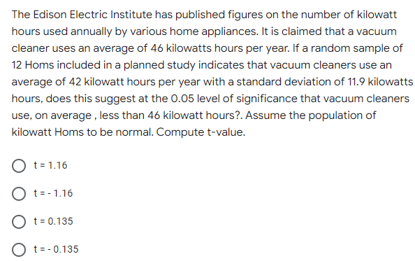 The Edison Electric Institute has published figures on the number of kilowatt
hours used annually by various home appliances. It is claimed that a vacuum
cleaner uses an average of 46 kilowatts hours per year. If a random sample of
12 Homs included in a planned study indicates that vacuum cleaners use an
average of 42 kilowatt hours per year with a standard deviation of 11.9 kilowatts
hours, does this suggest at the 0.05 level of significance that vacuum cleaners
use, on average, less than 46 kilowatt hours?. Assume the population of
kilowatt Homs to be normal. Compute t-value.
O t= 1.16
O t= - 1.16
O t = 0.135
O t = -0.135