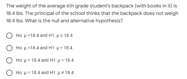 The weight of the average 6th grade student's backpack (with books in it) is
18.4 lbs. The principal of the school thinks that the backpack does not weigh
18.4 lbs. What is the null and alternative hypothesis?
Ho: μ =18.4 and H1: p ≤ 18.4
Ho: μ =18.4 and H1: p < 18.4
Ho: μ = 18.4 and H1: μ> 18.4
Ho: μ = 18.4 and H1: μ # 18.4