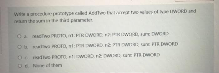 Write a procedure prototype called AddTwo that accept two values of type DWORD and
return the sum in the third parameter.
O a. readTwo PROTO, n1: PTR DWORD, n2: PTR DWORD, sum: DWORD
O b. readTwo PROTO, n1: PTR DWORD, n2: PTR DWORD, sum: PTR DWORD
Oc readTwo PROTO, n1: DWORD, n2: DWORD, sum: PTR DWORD
O d. None of them
