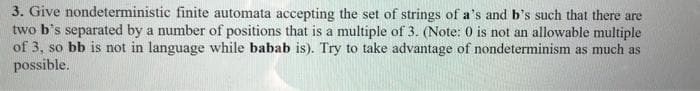 3. Give nondeterministic finite automata accepting the set of strings of a's and b's such that there are
two b's separated by a number of positions that is a multiple of 3. (Note: 0 is not an allowable multiple
of 3, so bb is not in language while babab is). Try to take advantage of nondeterminism as much as
possible.
