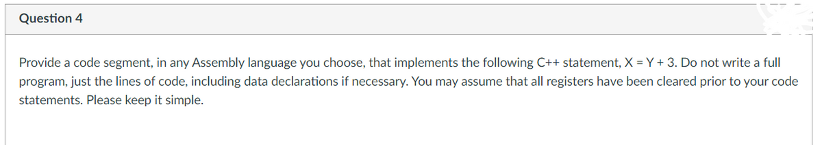 Question 4
Provide a code segment, in any Assembly language you choose, that implements the following C++ statement, X = Y + 3. Do not write a full
program, just the lines of code, including data declarations if necessary. You may assume that all registers have been cleared prior to your code
statements. Please keep it simple.
