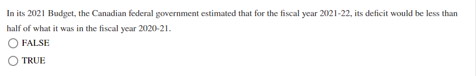 In its 2021 Budget, the Canadian federal government estimated that for the fiscal year 2021-22, its deficit would be less than
half of what it was in the fiscal year 2020-21.
FALSE
TRUE
