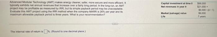 Advanced Modular Technology (AMT) makes energy cleaner, safer, more secure and more efficient. It
typically exhibits net annual revenues that increase over a fairly long period. In the long run, an AMT
project may be profitable as measured by IRR, but its simple payback period may be unacceptable
Evaluate this AMT project using the IRR method when the company MARR is 26% per year and its
maximum alowable payback period is three years. What is your recommendation?
Capital investment at time 0
Net revenues in year k
$99.000
$21.000 +
Market (salvage) value
Life
$0,000 - (-1)
$9,000
7 years
The internal rate of return is%. (Round to one decimal place.)
