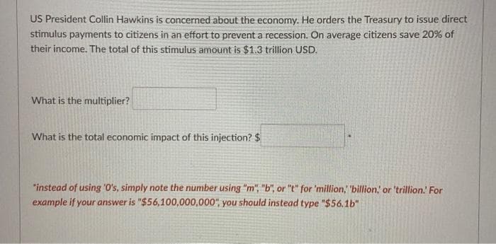 US President Collin Hawkins is concerned about the economy. He orders the Treasury to issue direct
stimulus payments to citizens in an effort to prevent a recession. On average citizens save 20% of
their income. The total of this stimulus amount is $1.3 trillion USD.
What is the multiplier?
What is the total economic impact of this injection? $
"instead of using 'O's, simply note the number using "m", "b", or "t" for 'million, "billion, or 'trillion. For
example if your answer is "$56,100,000,000", you should instead type "$56.1b"
