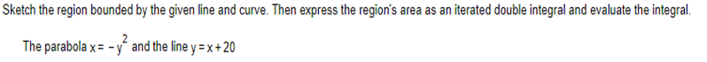 Sketch the region bounded by the given line and curve. Then express the region's area as an iterated double integral and evaluate the integral.
The parabola x= - y² and the line y = x + 20