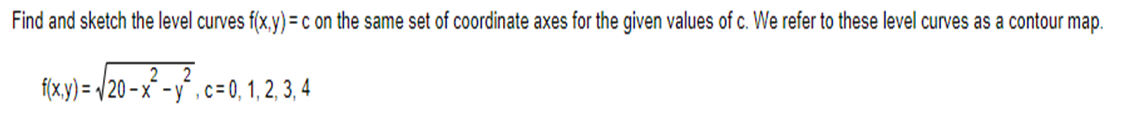 Find and sketch the level curves f(x,y) = c on the same set of coordinate axes for the given values of c. We refer to these level curves as a contour map.
2
f(x,y)=√20-x-y, c= 0, 1, 2, 3, 4