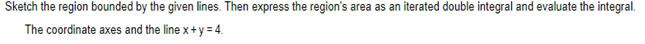 Sketch the region bounded by the given lines. Then express the region's area as an iterated double integral and evaluate the integral.
The coordinate axes and the line x+y=4.