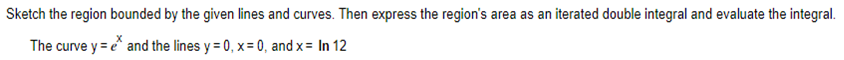 Sketch the region bounded by the given lines and curves. Then express the region's area as an iterated double integral and evaluate the integral.
The curve y = e* and the lines y=0, x=0, and x = In 12