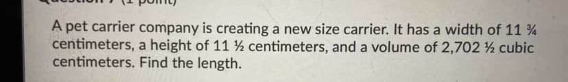 A pet carrier company is creating a new size carrier. It has a width of 11 %
centimeters, a height of 11 ½ centimeters, and a volume of 2,702 ½ cubic
centimeters. Find the length.
