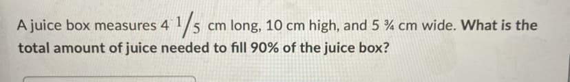 1/5
A juice box measures 4 1/
5 cm long, 10 cm high, and 5 % cm wide. What is the
total amount of juice needed to fill 90% of the juice box?
