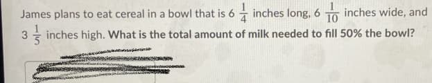 James plans to eat cereal in a bowl that is 6 inches long, 6 To inches wide, and
10
3 inches high. What is the total amount of milk needed to fill 50% the bowl?
