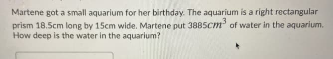 Martene got a small aquarium for her birthday. The aquarium is a right rectangular
prism 18.5cm long by 15cm wide. Martene put 3885cm of water in the aquarium.
How deep is the water in the aquarium?
