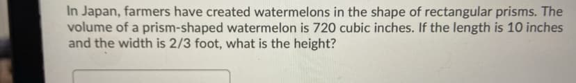 In Japan, farmers have created watermelons in the shape of rectangular prisms. The
volume of a prism-shaped watermelon is 720 cubic inches. If the length is 10 inches
and the width is 2/3 foot, what is the height?
