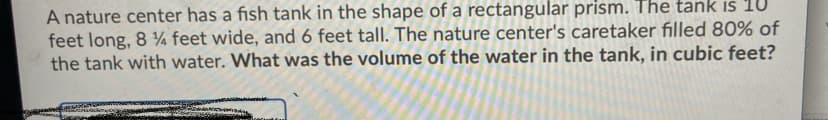 A nature center has a fish tank in the shape of a rectangular prism. The tank is 1U
feet long, 8 ¼ feet wide, and 6 feet tall. The nature center's caretaker filled 80% of
the tank with water. What was the volume of the water in the tank, in cubic feet?
