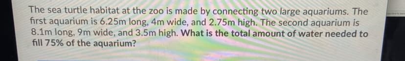 The sea turtle habitat at the zoo is made by connecting two large aquariums. The
first aquarium is 6.25m long, 4m wide, and 2.75m high. The second aquarium is
8.1m long, 9m wide, and 3.5m high. What is the total amount of water needed to
fill 75% of the aquarium?
