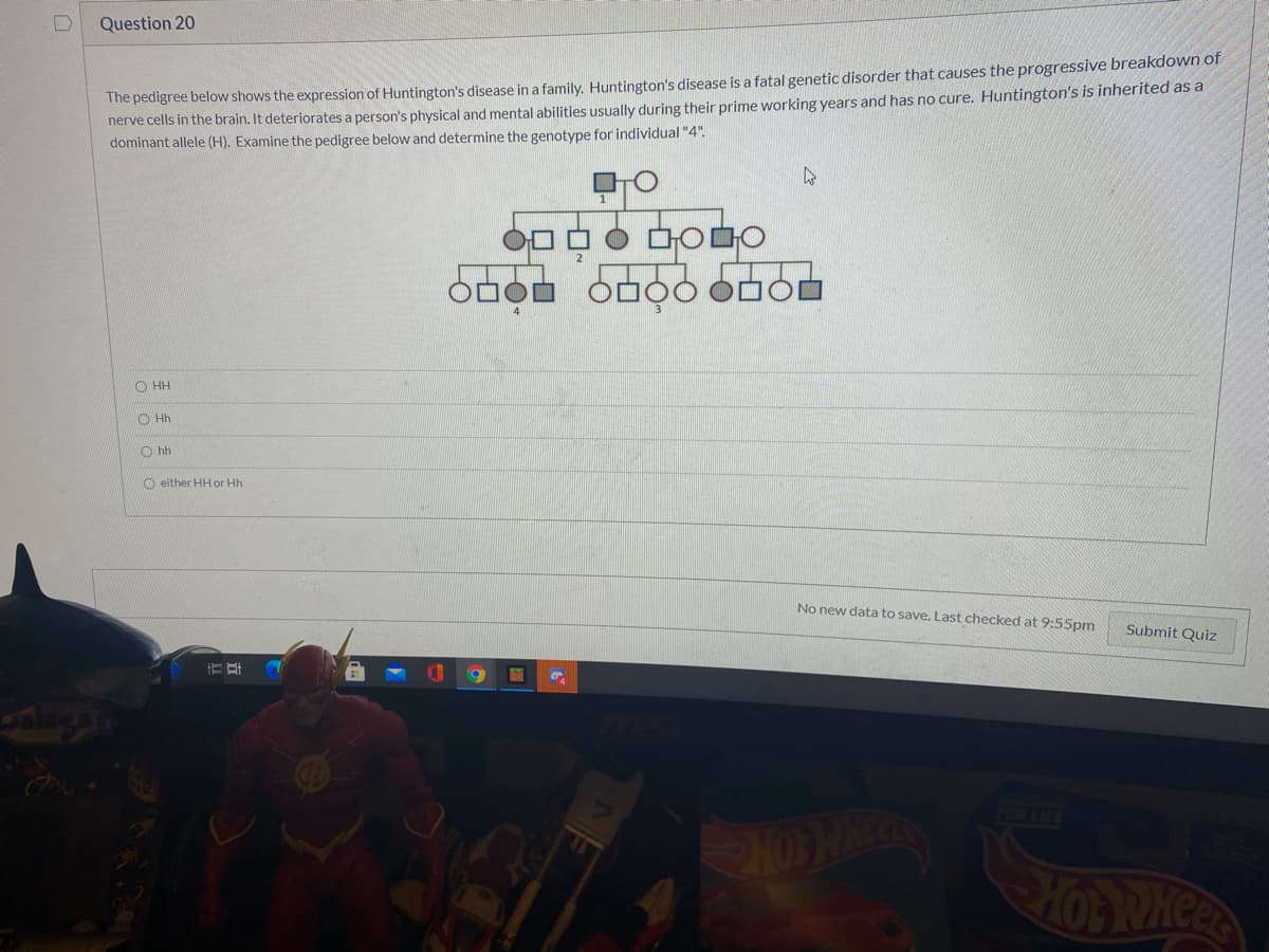 Question 20
The pedigree below shows the expression of Huntington's disease in a family. Huntington's disease is a fatal genetic disorder that causes the progressive breakdown of
nerve cells in the brain. It deteriorates a person's physical and mental abilities usually during their prime working years and has no cure. Huntington's is inherited as a
dominant allele (H). Examine the pedigree below and determine the genotype for individual "4".
O HH
O Hh
O hh
O either HH or Hh
No new data to save. Last checked at 9:55pm
Submit Quiz
AN
3111803
HOWREOS
HOP RMCER
