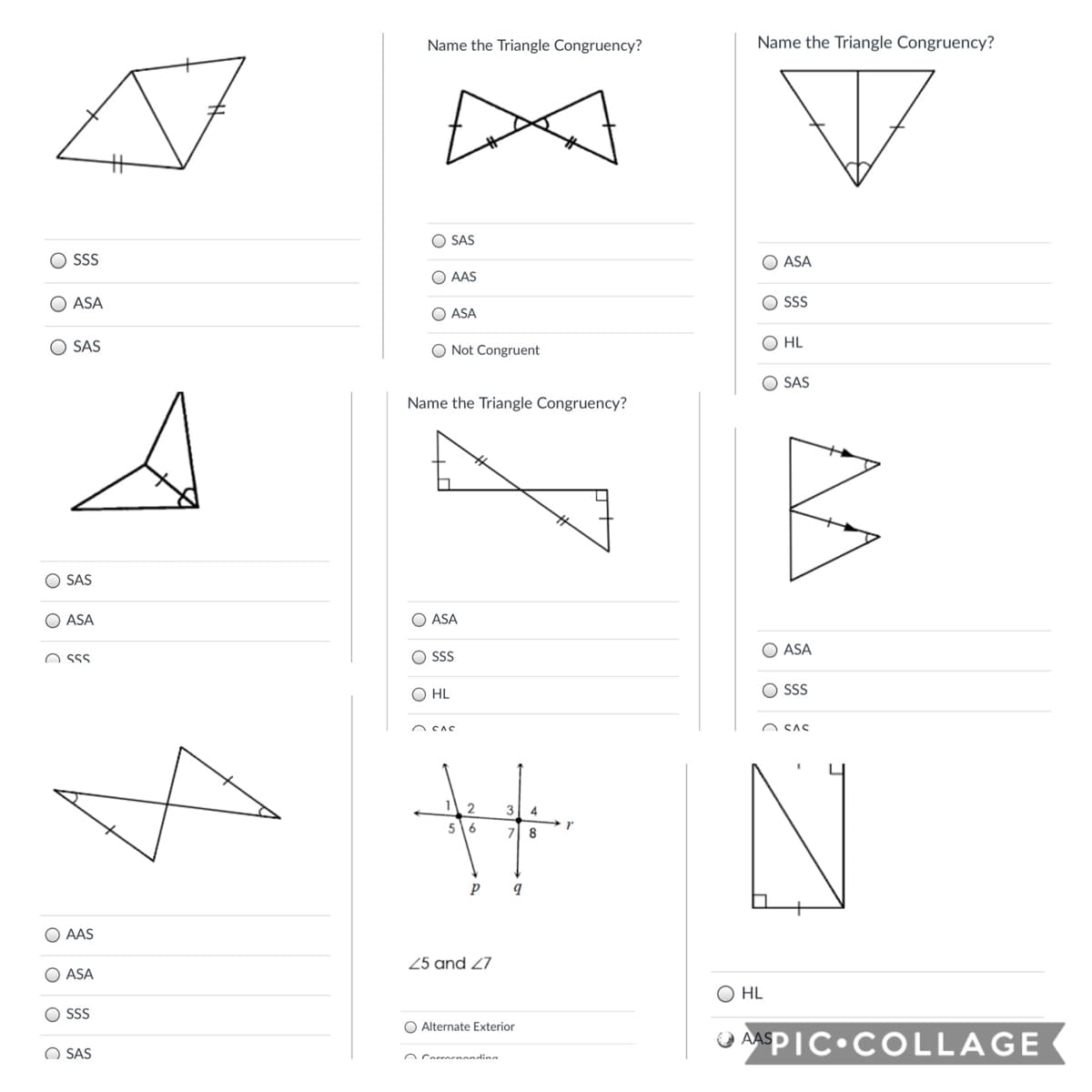 Name the Triangle Congruency?
Name the Triangle Congruency?
O SAS
SS
ASA
O AAS
ASA
O SSS
O ASA
SAS
O Not Congruent
O HL
SAS
Name the Triangle Congruency?
O SAS
ASA
O ASA
O ASA
O SSS
O SS
O HL
O SSS
n CAC
O CAS
5
6
8
p
O AAS
25 and 27
O ASA
O HL
SSS
O Alternate Exterior
APIC•COLLAGE
O AAS
O SAS
O Corrernandina
O O O (
O O
