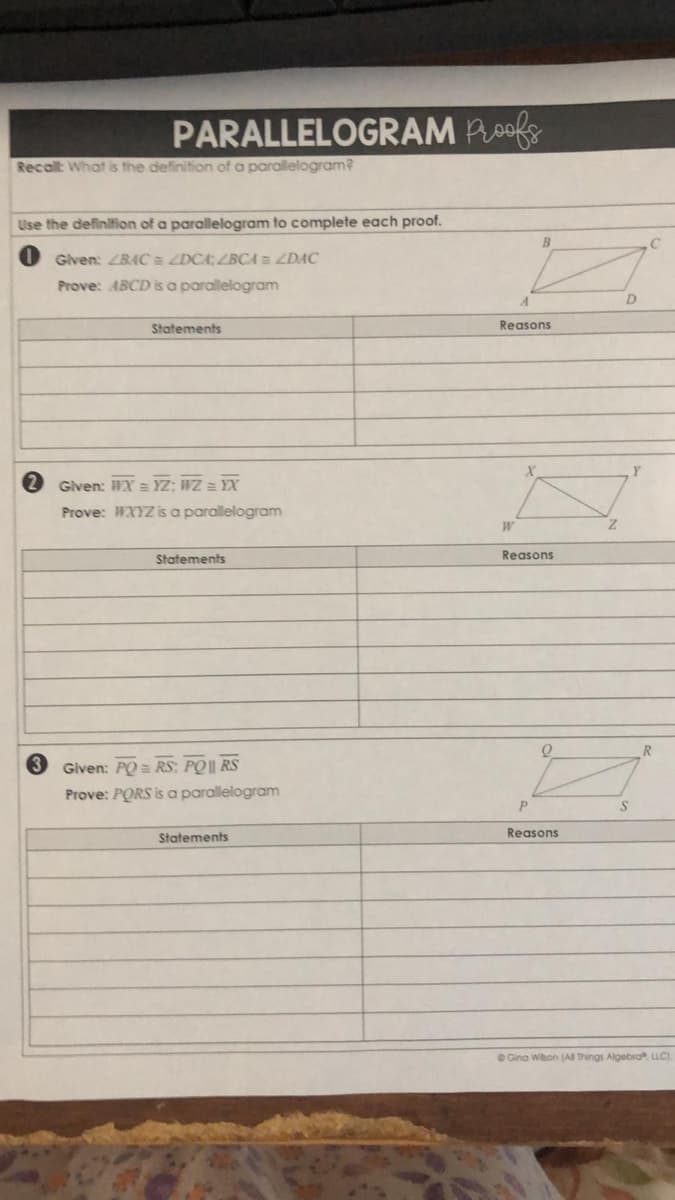 PARALLELOGRAM Poofe
Recalt What is the definition of a parallelogram?
Use the definition of a parallelogram to complete each proof.
B
Given: ZBAC a ZDCA; ZBCA= ZDAC
Prove: ABCD is a parallelogram
Statements
Reasons
Given: WX = YZ: WZ = YX
Prove: WXYZ is a parallelogram
Statements
Reasons
R.
3 Given: PO = RS: PO|| RS
Prove: PORS is a parallelogram
P.
Reasons
Statements
O Gina Wihon (Al Things Algebra LLC).
