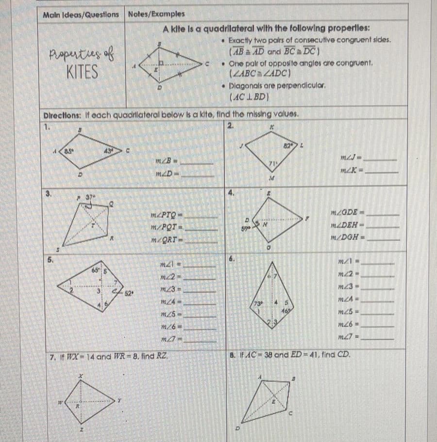 Main Ideas/Questions Notes/Examples
A klte is a quadrllateral with the followlng properlles:
• Exactly two polrs of consecutive congruent sides.
(AB a AD and BC DC)
• One pair of opposite anglos are congruent.
(ZABC ZADC)
• Dlagonals are perpendiculor.
(AC LBD)
Paperties of
KITES
Directlons: If each quadrlaterol below is a kite, find the missing values.
1.
2.
82
m/B
3.
MPTQ-
MZGDE
MLDEH-
m/DGH=
m23-
52
m24 -
73
m25D
m/6 =
m26 =
m27 =
7. If WX 14 and WR = 8. find RZ,
8. If AC 38 and ED = 41, firnd CD.
%3D
