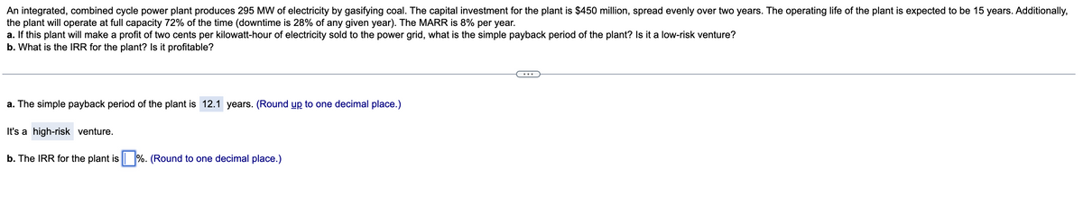 An integrated, combined cycle power plant produces 295 MW of electricity by gasifying coal. The capital investment for the plant is $450 million, spread evenly over two years. The operating life of the plant is expected to be 15 years. Additionally,
the plant will operate at full capacity 72% of the time (downtime is 28% of any given year). The MARR is 8% per year.
a. If this plant will make a profit of two cents per kilowatt-hour of electricity sold to the power grid, what is the simple payback period of the plant? Is it a low-risk venture?
b. What is the IRR for the plant? Is it profitable?
a. The simple payback period of the plant is 12.1 years. (Round up to one decimal place.)
It's a high-risk venture.
b. The IRR for the plant is %. (Round to one decimal place.)