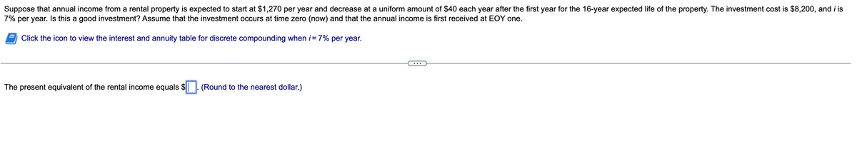 **Calculating the Present Equivalent of Investment in a Rental Property**

*Problem Statement:*
Suppose that annual income from a rental property is expected to start at $1,270 per year and decrease at a uniform amount of $40 each year after the first year for the 16-year expected life of the property. The investment cost is $8,200, and i is 7% per year. Is this a good investment? Assume that the investment occurs at time zero (now) and that the annual income is first received at EOY one.

### Steps for Calculation:

1. **Initial Conditions**:
   - Starting annual income: $1,270 per year
   - Decrease in income per year: $40
   - Total duration: 16 years
   - Investment cost: $8,200
   - Interest rate (i): 7% per year

2. **Click the icon** to view the interest and annuity table for discrete compounding when \( i = 7\% \) per year.

3. **Determine Present Value**:
   The present equivalent of the rental income equals \( \Box \).

4. **Formula Utilization**:
   Use relevant financial formulas for present value calculations, considering the decreasing annuity.

**Instruction to Calculate**:
To find the present value of the uneven cash flows, the calculations will generally involve summing up the present value of each year's income adjusted for the 7% discount rate. This requires knowledge of the annuity formula and adjustment for the decreasing annual income by $40 each year.

After completing the calculations, compare the present value with the investment cost to evaluate whether the investment is worthwhile.

**Note**: Please use financial tables or a financial calculator to get precise values.

**Graph/Diagram Description**:
There is no graph or diagram accompanying the text on this educational page.

**Final Step**:
Complete the problem:

**Input Box**: "The present equivalent of the rental income equals \(\Box\). (Round to the nearest dollar.)"

By entering the calculations, users can determine whether the rental property investment is good by comparing the present equivalent of the rental income to the investment cost.