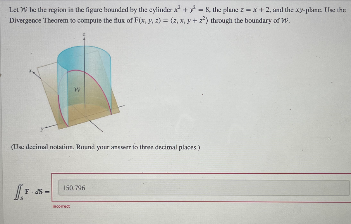 Let W be the region in the figure bounded by the cylinder x² + y² = 8, the plane z = x + 2, and the xy-plane. Use the
Divergence Theorem to compute the flux of F(x, y, z) = (z, x, y + z²) through the boundary of W.
(Use decimal notation. Round your answer to three decimal places.)
1.F
F.dS=
W
150.796
Incorrect