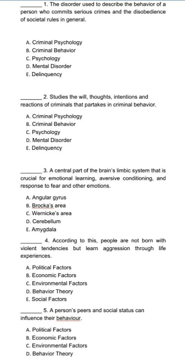 1. The disorder used to describe the behavior of a
person who commits serious crimes and the disobedience
of societal rules in general.
A. Criminal Psychology
B. Criminal Behavior
C. Psychology
D. Mental Disorder
E. Delinquency
2. Studies the will, thoughts, intentions and
reactions of criminals that partakes in criminal behavior.
A. Criminal Psychology
B. Criminal Behavior
C. Psychology
D. Mental Disorder
E. Delinquency
3. A central part of the brain's limbic system that is
crucial for emotional learning, aversive conditioning, and
response to fear and other emotions.
A. Angular gyrus
B. Brocka's area
C. Wernicke's area
D. Cerebellum
E. Amygdala
4. According to this, people are not born with
violent tendencies but learn aggression through life
experiences.
A. Political Factors
B. Economic Factors
C. Environmental Factors
D. Behavior Theory
E. Social Factors
5. A person's peers and social status can
influence their behaviour.
A. Political Factors
B. Economic Factors
C. Environmental Factors
D. Behavior Theory
