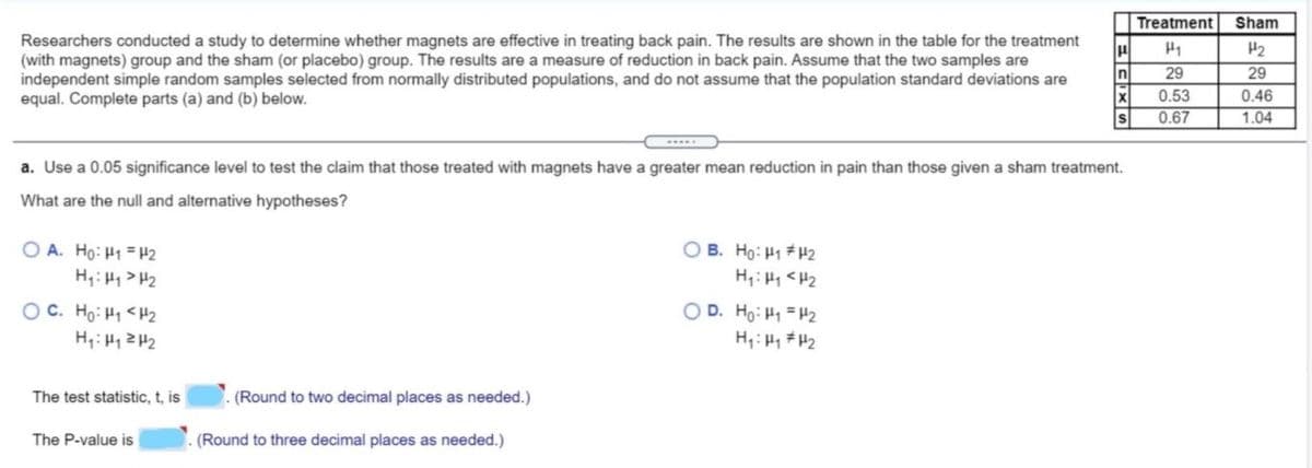 Treatment
Sham
Researchers conducted a study to determine whether magnets are effective in treating back pain. The results are shown in the table for the treatment
(with magnets) group and the sham (or placebo) group. The results are a measure of reduction in back pain. Assume that the two samples are
independent simple random samples selected from normally distributed populations, and do not assume that the population standard deviations are
equal. Complete parts (a) and (b) below.
H1
H2
n
29
29
x
0.53
0.46
0.67
1.04
a. Use a 0.05 significance level to test the claim that those treated with magnets have a greater mean reduction in pain than those given a sham treatment.
What are the null and alternative hypotheses?
O B. Ho: H1 # H2
H,: H1 <H2
OD. Ho: H1 = H2
O A. Ho: H1 = H2
대< H :H
OC. Ho: H1 <H2
H,: H1ZH2
The test statistic, t, is
(Round to two decimal places as needed.)
The P-value is
(Round to three decimal places as needed.)
