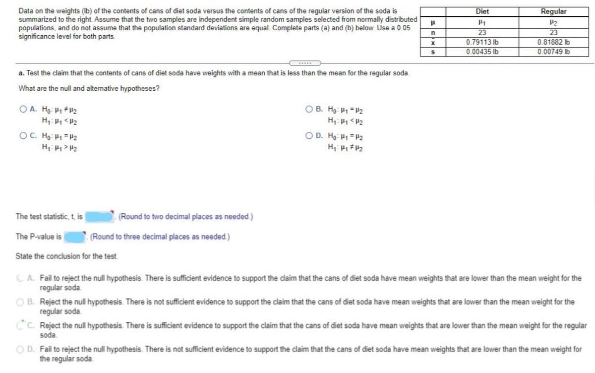 **Title: Comparative Analysis of Diet and Regular Soda Can Weights**

**Overview:**
This educational section presents a statistical analysis comparing the weight of contents in cans of diet soda to those in regular soda. The analysis assumes two independent simple random samples from normally distributed populations without assuming equal population standard deviations. A significance level of 0.05 is used.

**Data Table:**

|             | Diet (\(\mu_1\)) | Regular (\(\mu_2\)) |
|-------------|--------------|----------------|
| Sample size (\(n\))  | 23           | 23             |
| Sample mean (\(\bar{x}\)) | 0.79113 lb   | 0.81882 lb    |
| Sample standard deviation (\(s\)) | 0.00435 lb   | 0.00749 lb    |

**Hypothesis Testing:**

- **Research Question:** Test the claim that cans of diet soda have weights with a mean less than that of regular soda.
- **Null and Alternative Hypotheses Options:**
  - A. \(H_0: \mu_1 \neq \mu_2\); \(H_1: \mu_1 < \mu_2\)
  - B. \(H_0: \mu_1 = \mu_2\); \(H_1: \mu_1 < \mu_2\)
  - C. \(H_0: \mu_1 = \mu_2\); \(H_1: \mu_1 > \mu_2\)
  - D. \(H_0: \mu_1 = \mu_2\); \(H_1: \mu_1 \neq \mu_2\)

**Answers:**
- **Test Statistic (t):** [Value to be calculated and rounded to two decimal places]
- **P-Value:** [Value to be calculated and rounded to three decimal places]

**Conclusion Options:**
- A. Fail to reject the null hypothesis. There is sufficient evidence to support the claim that diet soda cans have lower mean weights than regular soda.
- B. Reject the null hypothesis. There is not sufficient evidence to support the claim that diet soda cans have lower mean weights than regular soda.
- C. Reject the null hypothesis. There is sufficient evidence to support the claim that diet soda cans have lower mean weights than regular soda.
- D. Fail