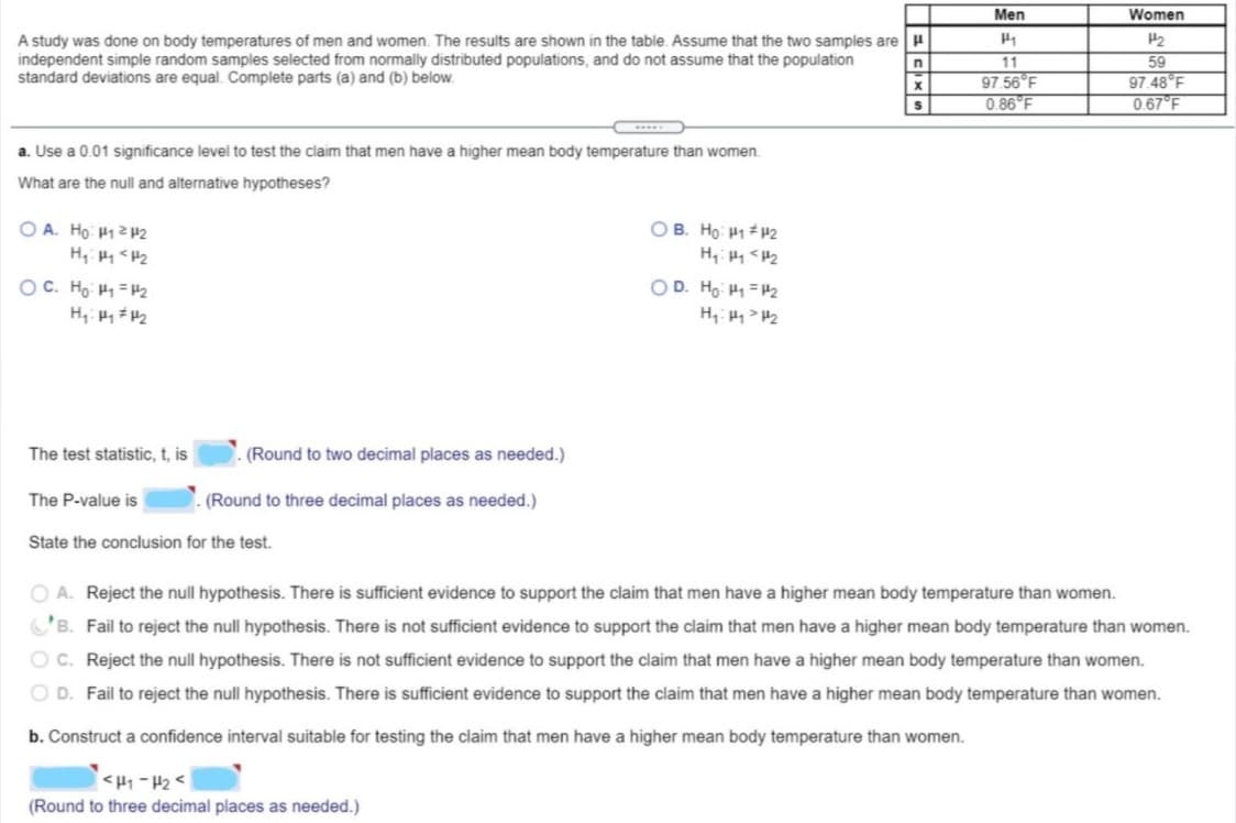 Men
Women
A study was done on body temperatures of men and women. The results are shown in the table. Assume that the two samples are
independent simple random samples selected from normally distributed populations, and do not assume that the population
standard deviations are equal. Compiete parts (a) and (b) below.
11
97.56 F
0.86 F
59
97.48 F
067 F
a. Use a 0.01 significance level to test the claim that men have a higher mean body temperature than women.
What are the null and alternative hypotheses?
OB. Ho H1 P2
O A. Ho H12P2
H, <H2
OD. Ho H1 =2
OC. Ho H1 = H2
H, HH2
The test statistic, t, is
(Round to two decimal places as needed.)
The P-value is
(Round to three decimal places as needed.)
State the conclusion for the test.
O A. Reject the null hypothesis. There is sufficient evidence to support the claim that men have a higher mean body temperature than women.
C'B. Fail to reject the null hypothesis. There is not sufficient evidence to support the claim that men have a higher mean body temperature than women.
O C. Reject the null hypothesis. There is not sufficient evidence to support the claim that men have a higher mean body temperature than women.
O D. Fail to reject the null hypothesis. There is sufficient evidence to support the claim that men have a higher mean body temperature than women.
b. Construct a confidence interval suitable for testing the claim that men have a higher mean body temperature than women.
<H1 - H2 <
(Round to three decimal places as needed.)
