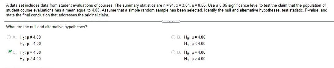 A data set includes data from student evaluations of courses. The summary statistics are n= 91, x= 3.84, s= 0.56. Use a 0.05 significance level to test the claim that the population of
student course evaluations has a mean equal to 4.00. Assume that a simple random sample has been selected. Identify the null and alternative hypotheses, test statistic, P-value, and
state the final conclusion that addresses the original claim.
What are the null and alternative hypotheses?
Ο Α. H : μ#4.00
H;: µ= 4.00
C. Ho: H= 4.00
H: µ# 4.00
O B. Ho: H= 4.00
H,: µ<4.00
O D. Ho: H= 4.00
H1: µ > 4.00
