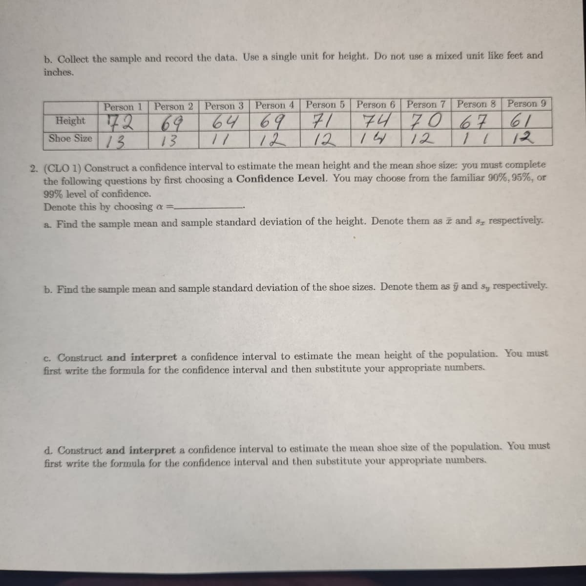 b. Collect the sample and record the data. Use a single unit for height. Do not use a mixed unit like feet and
inches.
Person 1
Person 2
Person 3 Person 4
Person 5
Person 6 Person 7 Person 8
Person 9
72 69
6469
71
74 706 7
61
Height
Shoe Size 3
13
12
12
12
12
2. (CLO 1) Construct a confidence interval to estimate the mean height and the mean shoe size: you must complete
the following questions by first choosing a Confidence Level. You may choose from the familiar 90%,95%, or
99% level of confidence.
Denote this by choosing a =-
a. Find the sample mean and sample standard deviation of the height. Denote them as ī and s respectively.
b. Find the sample mean and sample standard deviation of the shoe sizes. Denote them as y and
Sy
respectively.
c. Construct and interpret a confidence interval to estimate the mean height of the population. You must
first write the formula for the confidence interval and then substitute your appropriate numbers.
d. Construct and interpret a confidence interval to estimate the mean shoe size of the population. You must
first write the formula for the confidence interval and then substitute your appropriate numbers.
