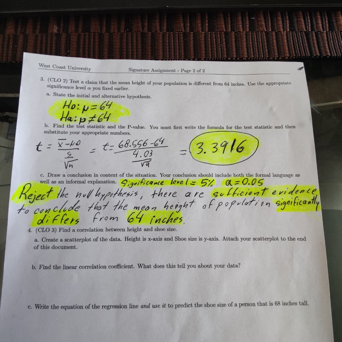 West Coast University
Signature Assignment Page 2 of 2
3. (CLO 2) Test a claim that the mean height of your population is different from 64 inches. Use the appropriate
significance level a you fixed earlier.
a. State the initial and alternative hypothesis.
Ho:p= 64
Ha:p#64
b. Find the test statistic and the P-value. You must first write the formula for the test statistic and then
substitute your appropriate numbers.
t= 68.556-64
4.03
3. 3916
ニ
Vn
c. Draw a conclusion in context of the situation. Your conclusion should include both the formal language as
well as an informal explanation. iguificance leve (= 5% a=0.05
e
Keject the nul hypthesis, there are
to conclude thot the mean height of populotion significantly
differs from 64 inches.
sufficient evridence
4. (CLO 3) Find a correlation between height and shoe size.
a. Create a scatterplot of the data. Height is x-axis and Shoe size is y-axis. Attach your scatterplot to the end
of this document.
b. Find the linear correlation coefficient. What does this tell you about your data?
C. Write the equation of the regression line and use it to predict the shoe size of a person that is 68 inches tall.

